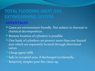 TOTAL FLOODING INERT GAS
EXTINGUISHING SYSTEM
ADVANTAGES
Gases are environment friendly. Not subject to thermal or
chemical decomposition.
Remote location of cylinders is possible.
One bank of cylinders can protect more than one hazard
area which are separately located through directional
valves
Cheap agent refill.
Safe in occupied area, if discharged accidentally.
Relatively simpler post-fire clean-up.
 