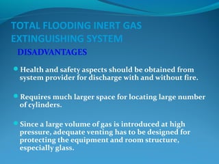 TOTAL FLOODING INERT GAS
EXTINGUISHING SYSTEM
DISADVANTAGES
Health and safety aspects should be obtained from
system provider for discharge with and without fire.
Requires much larger space for locating large number
of cylinders.
Since a large volume of gas is introduced at high
pressure, adequate venting has to be designed for
protecting the equipment and room structure,
especially glass.
 