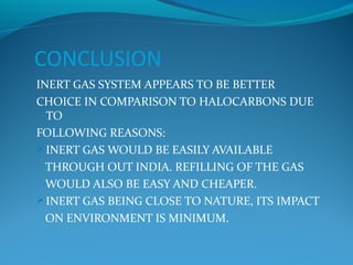 CONCLUSION
INERT GAS SYSTEM APPEARS TO BE BETTER
CHOICE IN COMPARISON TO HALOCARBONS DUE
TO
FOLLOWING REASONS:
 INERT GAS WOULD BE EASILY AVAILABLE
THROUGH OUT INDIA. REFILLING OF THE GAS
WOULD ALSO BE EASY AND CHEAPER.
 INERT GAS BEING CLOSE TO NATURE, ITS IMPACT
ON ENVIRONMENT IS MINIMUM.
 