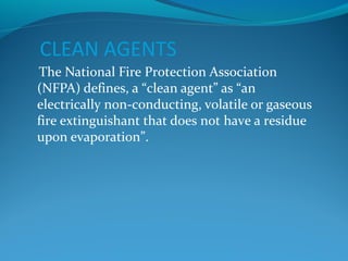 CLEAN AGENTS
The National Fire Protection Association
(NFPA) defines, a “clean agent” as “an
electrically non-conducting, volatile or gaseous
fire extinguishant that does not have a residue
upon evaporation”.
 
