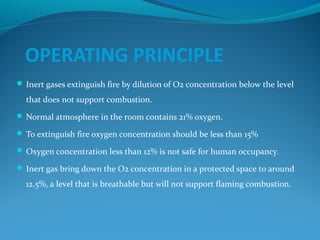 OPERATING PRINCIPLE
 Inert gases extinguish fire by dilution of O2 concentration below the level
that does not support combustion.
 Normal atmosphere in the room contains 21% oxygen.
 To extinguish fire oxygen concentration should be less than 15%
 Oxygen concentration less than 12% is not safe for human occupancy.
 Inert gas bring down the O2 concentration in a protected space to around
12.5%, a level that is breathable but will not support flaming combustion.
 