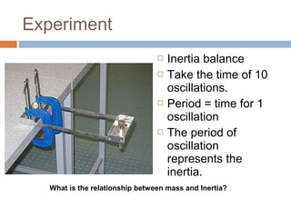 Experiment







Inertia balance
Take the time of 10
oscillations.
Period = time for 1
oscillation
The period of
oscillation
represents the
inertia.

What is the relationship between mass and Inertia?

 