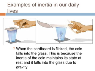 Examples of inertia in our daily
lives



When the cardboard is flicked, the coin
falls into the glass. This is because the
inertia of the coin maintains its state at
rest and it falls into the glass due to
gravity.

 