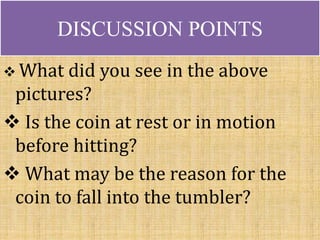 DISCUSSION POINTS
What did you see in the above
pictures?
Is the coin at rest or in motion
before hitting?
What may be the reason for the
coin to fall into the tumbler?