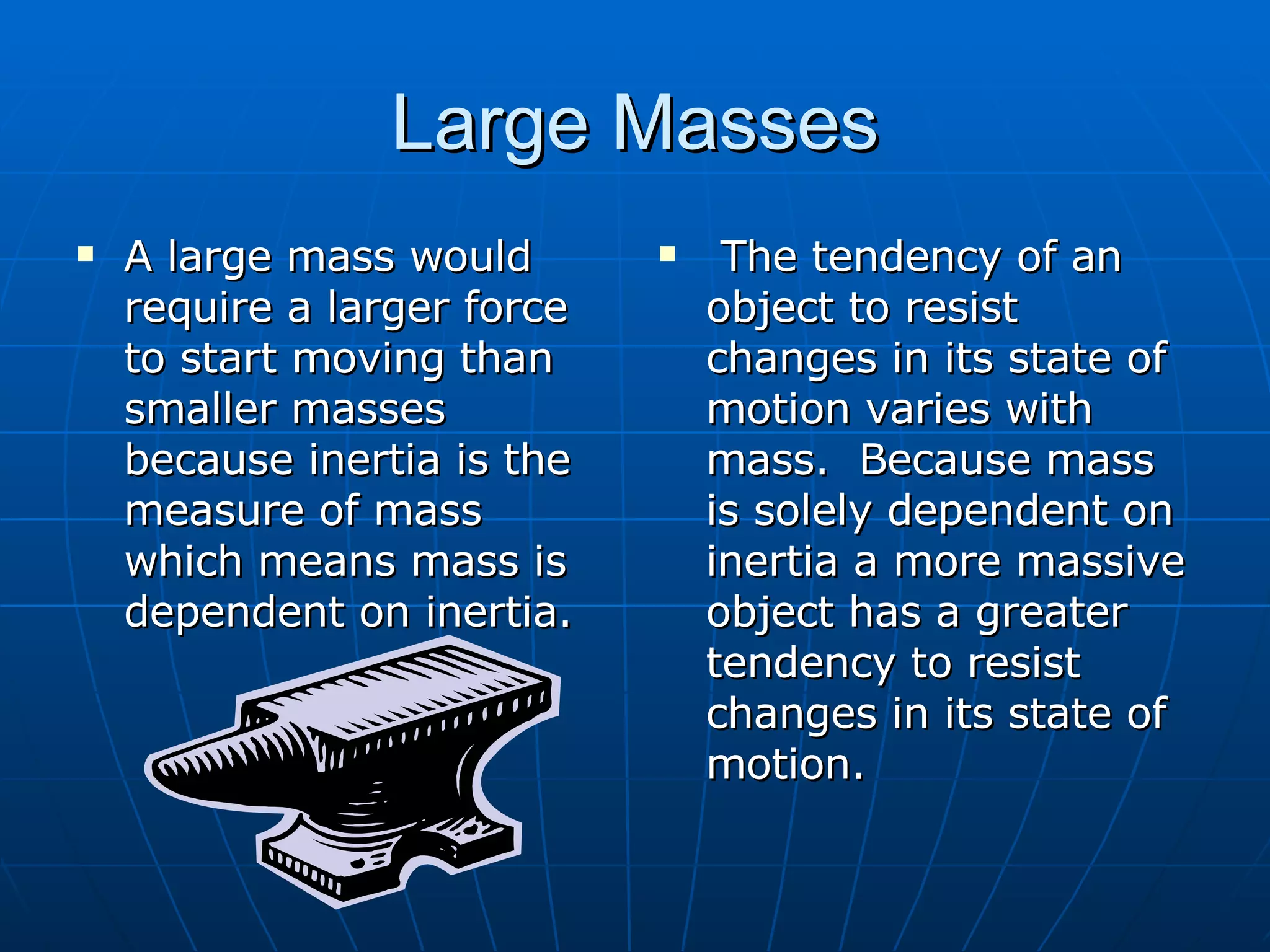 Large Masses A large mass would require a larger force to start moving than smaller masses because inertia is the measure of mass which means mass is dependent on inertia.  The tendency of an object to resist changes in its state of motion varies with mass.  Because mass is solely dependent on inertia a more massive object has a greater tendency to resist changes in its state of motion. 