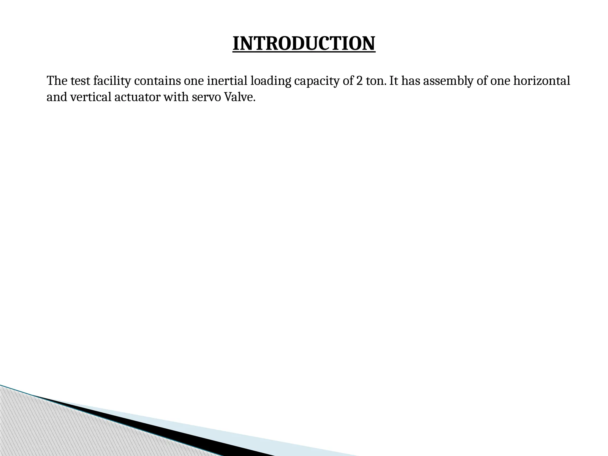 INTRODUCTION
The test facility contains one inertial loading capacity of 2 ton. It has assembly of one horizontal
and vertical actuator with servo Valve.