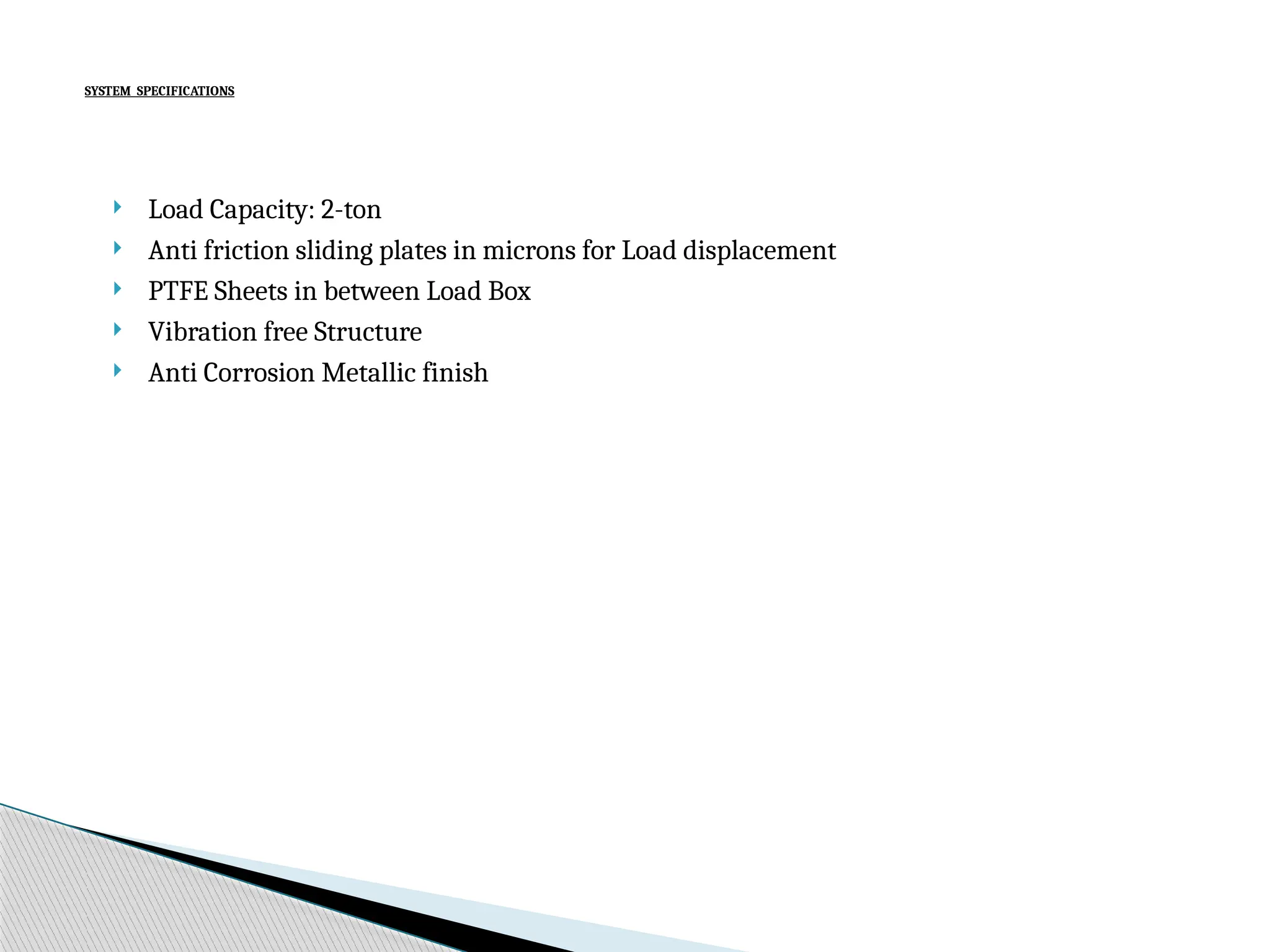 SYSTEM SPECIFICATIONS
Load Capacity: 2-ton
Anti friction sliding plates in microns for Load displacement
PTFE Sheets in between Load Box
Vibration free Structure
Anti Corrosion Metallic finish