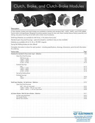 Clutch, Brake, and Clutch-Brake Modules 
Description 
C-face clutches, brakes and clutch-brakes are available to interface with standard 56C, 145TC, 184TC, and 215TC NEMA 
frame motors and gearboxes. Designed to produce greater torque for less cost, these modules feature factory assembly and 
testing, one-piece mounting via tie bolts and a motor mount accessory. 
Shaft Input Modules are available for belt drives, in the above frame sizes. 
Standard open drip proof housings - optional enclosed or washdown duty are also available. 
Modules are available with 6,12, 24, or 90 VDC magnets. 
Spring Set Holding brakes are also offered. 
Complete information is shown for each product - including specifi cations, drawings, dimensions, parts list and information 
for ordering. 
Section Index Page 
Modules for standard C-Face motor input – Selection B-2 
Open Drip Proof Housings 
56C frame size ........................................................................................................................................................ B-4 
143TC / 145TC ....................................................................................................................................................... B-6 
182TC / 184TC ....................................................................................................................................................... B-8 
213TC / 215TC ..................................................................................................................................................... B-10 
Enclosed Housings 
56C ...................................................................................................................................................................... B-12 
143TC / 145TC .................................................................................................................................................... B-14 
182TC / 184TC .................................................................................................................................................... B-16 
213TC / 215TC .................................................................................................................................................... B-18 
Spring Set Holding Brake 
Enclosed housings 
56C ..................................................................................................................................................................... B-20 
145TC................................................................................................................................................................... B-21 
Shaft Input Modules - for belt drives - Selection............................................................................................................................. B-22 
Open Drip Proof Housings 
56C - 5/8 inch input shaft ...................................................................................................................................... B-24 
143TC / 145TC, 7/8 inch input shaft ..................................................................................................................... B-26 
182TC / 184TC, 1-1/8 inch input shaft .................................................................................................................. B-28 
AC Motor Brakes / Bolt On Servo Brakes - Selection...................................................................................................................... B-31 
AC Rear Mounted Brakes .................................................................................................................................................. B-32 
AC Coupler Brakes........................................................................................................................................................... B-34 
Bolt On Servo Brakes........................................................................................................................................................ B-38 
ELECTROMATE 
Toll Free Phone (877) SERVO98 
Toll Free Fax (877) SERV099 
www.electromate.com 
sales@electromate.com 
B-1 
Sold & Serviced By: 
 