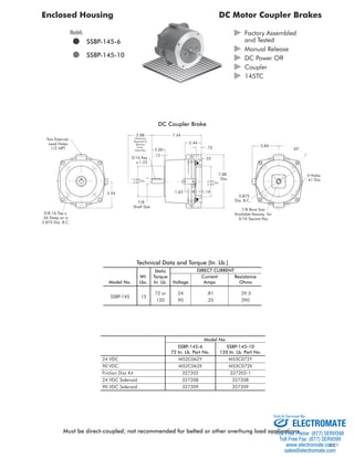 Enclosed Housing DC Motor Coupler Brakes 
x 
3.84 
4 Holes 
.41 Dia. 
5.875 
Dia. B.C. 
7/8 Bore Size 
Available Keyway for 
3/16 Square Key 
7.88 
Dia. 
4.501 
4.503 
1.62 1.19 
Dia. 
.25 
2.44 
.75 
7.44 
2.00 
2.88 
Clearance 
Required to 
Remove 
Cover 
Assembly 
3/16 Key .12 
x 1.25 
4.500 
4.497 
Dia. 
7/8 
Shaft Size 
3.94 
Two External 
Lead Holes 
1/2 NPT 
3/8-16 Tap x 
.56 Deep on a 
5.875 Dia. B.C. 
45° 
DC Coupler Brake 
 Factory Assembled 
and Tested 
 Manual Release 
 DC Power Off 
 Coupler 
 145TC 
Models 
 SSBP-145-6 
 SSBP-145-10 
Technical Data and Torque (In. Lb.) 
Static 
DIRECT CURRENT 
Wt. Torque Current Resistance 
Model No. Lbs. In. Lb. Voltage Amps Ohms 
72 or 24 .81 29.5 
SSBP-145 13 
120 90 .25 390 
24 VDC 
90 VDC 
Friction Disc Kit 
24 VDC Solenoid 
90 VDC Solenoid 
SSBP-145-6 
72 In. Lb. Part No. 
M52C062Y 
M52C062X 
327202 
327208 
327209 
SSBP-145-10 
120 In. Lb. Part No. 
M53C072Y 
M53C072X 
327202-1 
327208 
327209 
Model No. 
ELECTROMATE 
Must be direct-coupled; not recommended for belted or other overhung load applications. 
Toll Free Phone (877) SERVO98 
Toll Free Fax (877) SERV099 
www.electromate.com 
sales@electromate.com 
B-21 
Sold & Serviced By: 

