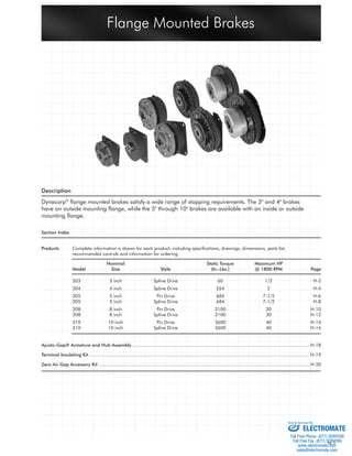 Flange Mounted Brakes 
H-1 
Description 
Dynacorp® fl ange mounted brakes satisfy a wide range of stopping requirements. The 3" and 4" brakes 
have an outside mounting fl ange, while the 5" through 10" brakes are available with an inside or outside 
mounting fl ange. 
Section Index 
Products Complete information is shown for each product; including specifi cations, drawings, dimensions, parts list, 
recommended controls and information for ordering. 
Nominal Static Torque Maximum HP 
Model Size Style (In.-Lbs.) @ 1800 RPM Page 
303 3 inch Spline Drive 60 1/2 H-2 
304 4 inch Spline Drive 264 2 H-4 
305 5 inch Pin Drive 684 7-1/2 H-6 
305 5 inch Spline Drive 684 7-1/2 H-8 
308 8 inch Pin Drive 2100 30 H-10 
308 8 inch Spline Drive 2100 30 H-12 
310 10 inch Pin Drive 3600 40 H-14 
310 10 inch Spline Drive 3600 40 H-16 
Ajusto-Gap® Armature and Hub Assembly ...................................................................................................................................H-18 
Terminal Insulating Kit ...................................................................................................................................................................H-19 
Zero Air Gap Accessory Kit ............................................................................................................................................................H-20 
Sold & Serviced By: 
ELECTROMATE 
Toll Free Phone (877) SERVO98 
Toll Free Fax (877) SERV099 
www.electromate.com 
sales@electromate.com 
 