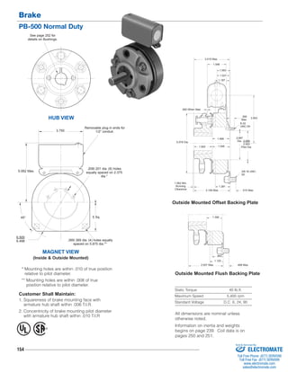 Brake 
PB-500 Normal Duty 
MAGNET VIEW 
(Inside & Outside Mounted) 
* Mounting holes are within .010 of true position 
relative to pilot diameter. 
** Mounting holes are within .008 of true 
position relative to pilot diameter. 
154 
.390 
Max. 
8-32 
UNC-3A 
3.015 Max. 
1.546 
1.093 
1.031 
1.187 
1.468 2.687 
Dia. 
3/8-16 UNC- 
2A 
1.500 1.546 
1.281 
.953 
Static Torque 40 lb.ft. 
Maximum Speed 5,400 rpm 
Standard Voltage D.C. 6, 24, 90 
HUB VIEW 
Customer Shall Maintain: 
1. Squareness of brake mounting face with 
armature hub shaft within .006 T.I.R. 
2. Concentricity of brake mounting pilot diameter 
with armature hub shaft within .010 T.I.R 
Outside Mounted Offset Backing Plate 
Outside Mounted Flush Backing Plate 
See page 252 for 
details on Bushings. 
5 Sq. 
6.500 
6.498 
Removable plug in ends for 
1/2" conduit. 
.208/.201 dia. (8) holes 
equally spaced on 2.375 
dia.* 
.399/.389 dia. (4) holes equally 
spaced on 5.875 dia.** 
5.062 Max. 
45° 
3.750 
3.953 
.062 When New 
5.078 Dia. 2.065 
2.063 
Pilot Dia. 
1.062 Min. 
Running 
Clearance 3.109 Max. 
.515 Max. 
.468 Max. 
1.390 
1.125 
2.937 Max. 
® U 
L 
All dimensions are nominal unless 
otherwise noted. 
Information on inertia and weights 
begins on page 239. Coil data is on 
pages 250 and 251. 
Sold & Serviced By: 
ELECTROMATE 
Toll Free Phone (877) SERVO98 
Toll Free Fax (877) SERV099 
www.electromate.com 
sales@electromate.com 
 