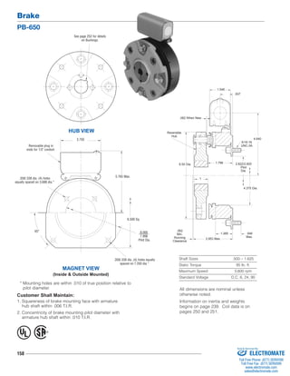 Brake 
PB-650 
See page 252 for details 
on Bushings. 
MAGNET VIEW 
(Inside & Outside Mounted) 
* Mounting holes are within .010 of true position relative to 
pilot diameter. 
158 
1.546 
1.796 
1.265 
Shaft Sizes .500 – 1.625 
Static Torque 95 lb. ft. 
Maximum Speed 3,600 rpm 
Standard Voltage D.C. 6, 24, 90 
HUB VIEW 
Customer Shall Maintain: 
1. Squareness of brake mounting face with armature 
hub shaft within .006 T.I.R. 
2. Concentricity of brake mounting pilot diameter with 
armature hub shaft within .010 T.I.R. 
8.000 
7.998 
Pilot Dia. 
5.765 Max. 
45° 
6.500 Sq. 
.358/.338 dia. (4) holes 
equally spaced on 3.688 dia.* 
.358/.338 dia. (4) holes equally 
spaced on 7.250 dia.* 
Removable plug in 
ends for 1/2" conduit. 
3.750 
2.822/2.820 
Pilot 
Dia. 
Reversible 
Hub 
5/16-18 
UNC-3A 
.062 
Min. 
Running 
Clearance 
.546 
Max. 
.062 When New 
.937 
4.640 
1 
6.50 Dia. 
4.375 Dia. 
2.953 Max. 
® U 
L 
All dimensions are nominal unless 
otherwise noted. 
Information on inertia and weights 
begins on page 239. Coil data is on 
pages 250 and 251. 
Sold & Serviced By: 
ELECTROMATE 
Toll Free Phone (877) SERVO98 
Toll Free Fax (877) SERV099 
www.electromate.com 
sales@electromate.com 
 