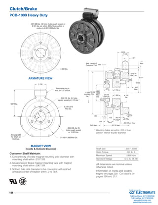 Clutch/Brake 
PCB-1000 Heavy Duty 
7.687 Max. 
See page 252 
for details on 
Bushings. 
194 
11.093 
Running 
Dia. 4.125 
5/16-18 
UNC-3A 
* Mounting holes are within .010 of true 
position relative to pilot diameter. 
Shaft Size .500 – 2.500 
Static Torque 240 lb. ft. 
Maximum Speed 3,600 rpm 
Standard Voltage D.C. 6, 24, 90 
.397/.388 dia. (3) holes (hub) equally spaced on 
3.187 dia. and within .003 of true position in 
relation to 4.001/3.999 pilot dia. 
ARMATURE VIEW 
1.375 
.843 Max. 
.125 
.062 
1.453 
Dia. 
.093 When New 
.562 
1.453 
Max. Length of 
Customer Pilot 
1.546 
.921 
6.531 
.562 
Max. 
.093 
.171 
Max. 
3/8-16 
UNF-2A 
5.750 
1.750 
1.906 
4.001 
3.999 
Pilot 
Dia. 
10.296 
Dia. 
1.750 
.500 
6.218 Max. 
2.906 
2.562 Dia. 
3.750 
MAGNET VIEW 
Removable plug in 
ends for 1/2" conduit. 
(Inside & Outside Mounted) 
.358/.338 dia. (6) holes 
equally spaced on 6.125 dia.* 
5.378/5.376 
Pilot Dia. 
.358/.338 dia. (8) 
holes equally spaced 
on 10.625 dia. 
11.500/11.498 Pilot Dia. 
Customer Shall Maintain: 
1. Concentricity of brake magnet mounting pilot diameter with 
mounting shaft within .010 T.I.R. 
2. Squareness of brake magnet mounting face with magnet 
mounting shaft within .006 T.I.R. 
3. Splined hub pilot diameter to be concentric with splined 
armature center of rotation within .010 T.I.R. 
All dimensions are nominal unless 
otherwise noted. 
Information on inertia and weights 
begins on page 239. Coil data is on 
pages 250 and 251. 
Sold & Serviced By: 
ELECTROMATE 
Toll Free Phone (877) SERVO98 
Toll Free Fax (877) SERV099 
www.electromate.com 
sales@electromate.com 
 