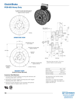 Clutch/Brake 
PCB-825 Heavy Duty 
6.812 Max. 
See page 252 
for details on 
Bushings. 
190 
2.718 
9.437 
Running 
Dia. 2.562 
5/16-18 
UNC-3A 
* Mounting holes are within .010 of true 
position relative to pilot diameter. 
Shaft Size .500 – 1.625 
Static Torque 125 lb. ft. 
Maximum Speed 4,000 rpm 
Standard Voltage D.C. 6, 24, 90 
.271/.263 dia. (5) holes (hub) equally spaced on 
2.015 dia. and within .003 of true position in 
relation to 2.313/2.311 pilot dia. 
ARMATURE VIEW 
1.343 
.468 Max. 
.125 
.062 
1.312 
Dia. 
.093 When New 
.562 
1.312 
Max. Length of 
Customer Pilot 
1.546 
.921 
5.656 
.562 
Max. 
.093 
.171 
Max. 
1/4-28 
UNF-3A 
5.750 
1.500 
1.593 
2.313 
2.311 
Pilot 
Dia. 
8.625 
Dia. 
1.437 
.531 
5.640 Max. 
1.640 Dia. 
3.750 
MAGNET VIEW 
Removable plug in ends 
(Inside & Outside Mounted) 
for 1/2" conduit. 
.358/.338 dia. (6) holes equally 
spaced on 4.250 dia.* 
3.503/3.501 
Pilot Dia. 
.358/.338 dia. (4) holes equally 
spaced on 8.875 dia. 
9.749/9.747 Pilot Dia. 
Customer Shall Maintain: 
1. Concentricity of brake magnet mounting pilot diameter with 
mounting shaft within .010 T.I.R. 
2. Squareness of brake magnet mounting face with magnet 
mounting shaft within .006 T.I.R. 
3. Splined hub pilot diameter to be concentric with splined 
armature center of rotation within .010 T.I.R. 
All dimensions are nominal unless 
otherwise noted. 
Information on inertia and weights 
begins on page 239. Coil data is on 
pages 250 and 251. 
Sold & Serviced By: 
ELECTROMATE 
Toll Free Phone (877) SERVO98 
Toll Free Fax (877) SERV099 
www.electromate.com 
sales@electromate.com 
 