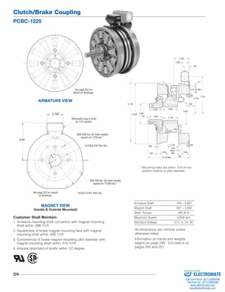 Clutch/Brake Coupling 
PCBC-1225 
224 
* Mounting holes are within .010 of true 
position relative to pilot diameter. 
Armature Shaft .750 – 2.687 
Magnet Shaft .937 – 3.000 
Static Torque 465 lb.ft. 
Maximum Speed 3,000 rpm 
Standard Voltage D.C. 6, 24, 90 
ARMATURE VIEW 
Removable plug in ends 
for 1/2" conduit. 
.358/.338 dia. (6) holes equally 
.358/.338 dia. (8) holes equally 
spaced on 13.000 dia.* 
3.750 
Customer Shall Maintain: 
1. Armature mounting shaft concentric with magnet mounting 
shaft within .006 T.I.R. 
2. Squareness of brake magnet mounting face with magnet 
mounting shaft within .006 T.I.R. 
3. Concentricity of brake magnet mounting pilot diameter with 
magnet mounting shaft within .010 T.I.R. 
4. Angular alignment of shafts within 1/2 degree. 
13.140 
4.093 
.234 
12.625 
.562 1.640 
2.187 
.593 
1.640 
.093 
When 
New 
4.625 
7.531 
5.750 
1.546 
.171 
.921 
3.250 
5/16-18 UNC- 
3A 
.562 
3.000 
3.156 
2.500 
2.687 
.062 
8.718 Max. 
MAGNET VIEW 
(Inside & Outside Mounted) 
spaced on 7.250 dia.* 
6.378/6.376 Pilot Dia. 
13.875/13.871 Pilot Dia. 
8.687 
See page 252 for details 
on Bushings. 
See page 252 for 
details on Bushings. 
All dimensions are nominal unless 
otherwise noted. 
Information on inertia and weights 
begins on page 239. Coil data is on 
pages 250 and 251. 
Sold & Serviced By: 
ELECTROMATE 
Toll Free Phone (877) SERVO98 
Toll Free Fax (877) SERV099 
www.electromate.com 
sales@electromate.com 
 