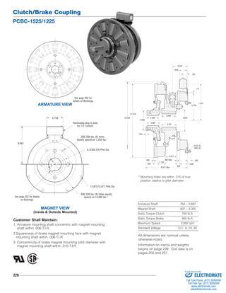 Clutch/Brake Coupling 
PCBC-1525/1225 
8.687 
See page 252 for details 
226 
.234 
4.625 
2.500 
.062 .093 New 
* Mounting holes are within .010 of true 
position relative to pilot diameter. 
.562 
Armature Shaft .750 – 2.687 
Magnet Shaft .937 – 3.000 
Static Torque Clutch 700 lb.ft. 
Static Torque Brake 465 lb.ft. 
Maximum Speed 2,000 rpm 
Standard Voltage D.C. 6, 24, 90 
7.531 
5.750 
1.546 
15.578 
16.250 
4.093 
.562 
1.750 
.593 
1.640 
.171 
.921 
5/16-18 
UNC-3A 
3.250 
3.000 
3.187 
2.687 
2.312 
8.937 Max. 
ARMATURE VIEW 
See page 252 for 
details on Bushings. 
3.750 
MAGNET VIEW 
Removable plug in ends 
on Bushings. 
(Inside & Outside Mounted) 
for 1/2" conduit. 
.358/.338 dia. (6) holes 
equally spaced on 7.250 dia.* 
6.378/6.376 Pilot Dia. 
13.875/13.871 Pilot Dia. 
.358/.338 dia. (8) holes equally 
spaced on 13.000 dia.* 
Customer Shall Maintain: 
1. Armature mounting shaft concentric with magnet mounting 
shaft within .006 T.I.R. 
2.Squareness of brake magnet mounting face with magnet 
mounting shaft within .006 T.I.R. 
3. Concentricity of brake magnet mounting pilot diameter with 
magnet mounting shaft within .010 T.I.R. 
All dimensions are nominal unless 
otherwise noted. 
Information on inertia and weights 
begins on page 239. Coil data is on 
pages 250 and 251. 
Sold & Serviced By: 
ELECTROMATE 
Toll Free Phone (877) SERVO98 
Toll Free Fax (877) SERV099 
www.electromate.com 
sales@electromate.com 
 