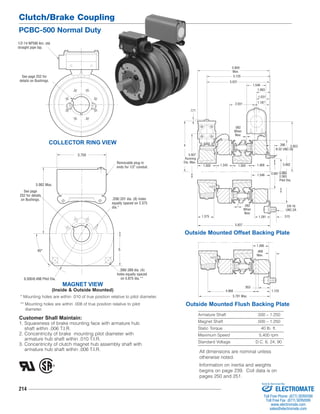 Clutch/Brake Coupling 
PCBC-500 Normal Duty 
1/2-14 NPSM Am. std. 
straight pipe tap. 
See page 252 for 
details on Bushings. 
See page 
252 for details 
on Bushings. 
214 
1.546 
1.093 
1.031 
5.859 
Max. 
5.125 
5.031 
2.031 
4 3.953 
1.500 1.343 1.500 1.468 
1.546 
1.375 1.281 
8-32 UNC-3A 
2.065 
2.063 
Pilot Dia. 
4.968 
5.781 Max. 
1.390 
Armature Shaft .500 – 1.250 
Magnet Shaft .500 – 1.250 
Static Torque 40 lb. ft. 
Maximum Speed 5,400 rpm 
Standard Voltage D.C. 6, 24, 90 
COLLECTOR RING VIEW 
3.750 
Customer Shall Maintain: 
1. Squareness of brake mounting face with armature hub 
shaft within .006 T.I.R. 
2. Concentricity of brake mounting pilot diameter with 
armature hub shaft within .010 T.I.R. 
3. Concentricity of clutch magnet hub assembly shaft with 
armature hub shaft within .006 T.I.R. 
5.062 
2.687 
.390 
.062 
When 
New 
1.187 
.171 
.062 
When 
New 
5.937 
3/8-16 
UNC-2A 
.515 
5.937 
Running 
Dia. Max. 
Outside Mounted Offset Backing Plate 
.953 
.468 
Max. 
1.125 
Outside Mounted Flush Backing Plate 
MAGNET VIEW 
(Inside & Outside Mounted) 
Removable plug in 
ends for 1/2" conduit. 
5.062 Max. 
45° 5 
6.500/6.498 Pilot Dia. 
.208/.201 dia. (8) holes 
equally spaced on 2.375 
dia.* 
.399/.389 dia. (4) 
holes equally spaced 
on 5.875 dia.** 
* Mounting holes are within .010 of true position relative to pilot diameter. 
** Mounting holes are within .008 of true position relative to pilot 
diameter. 
All dimensions are nominal unless 
otherwise noted. 
Information on inertia and weights 
begins on page 239. Coil data is on 
pages 250 and 251. 
Sold & Serviced By: 
ELECTROMATE 
Toll Free Phone (877) SERVO98 
Toll Free Fax (877) SERV099 
www.electromate.com 
sales@electromate.com 
 