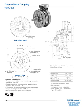 Clutch/Brake Coupling 
PCBC-825 
218 
5/16-18 
UNC-3A 
.562 
1.437 
* Mounting holes are within .010 of true position 
relative to pilot diameter. 
Armature Shaft .500 – 1.500 
Magnet Shaft .500 – 1.625 
Static Torque 125 lb.ft. 
Maximum Speed 4,000 rpm 
Standard Voltage D.C. 6, 24, 90 
See page 252 for details 
Removable plug in 
ends for 1/2" conduit. 
Customer Shall Maintain: 
1. Armature mounting shaft concentric with magnet mounting 
shaft within .006 T.I.R. 
2. Squareness of brake magnet mounting face with magnet 
mounting shaft within .006 T.I.R. 
3. Concentricity of brake magnet mounting pilot diameter with 
magnet mounting shaft within .010 T.I.R. 
4. Angular alignment of shafts within 1/2 degree. 
.062 
.531 
1.312 
9.437 8.625 2.500 
1.312 
.562 
2.562 Dia. 
5.656 
1.546 
.171 
Max. 
.921 
5.750 
.093 When New 
2.718 
1.250 1.500 
.156 1.765 1.593 
6.250 Max. 
ARMATURE VIEW 
on Bushings. 
MAGNET VIEW 
(Inside & Outside Mounted) 
.358/.338 dia. (6) holes equally 
spaced on 4.250 dia.* 
3.503/3.501 Pilot Dia. 
9.749/9.747 Pilot Dia. 
.358/.338 dia. (4) holes equally 
spaced on 8.875 dia.* 
6.812 
See page 252 for details 
on Bushings. 
3.750 
All dimensions are nominal unless 
otherwise noted. 
Information on inertia and weights 
begins on page 239. Coil data is on 
pages 250 and 251. 
Sold & Serviced By: 
ELECTROMATE 
Toll Free Phone (877) SERVO98 
Toll Free Fax (877) SERV099 
www.electromate.com 
sales@electromate.com 
 