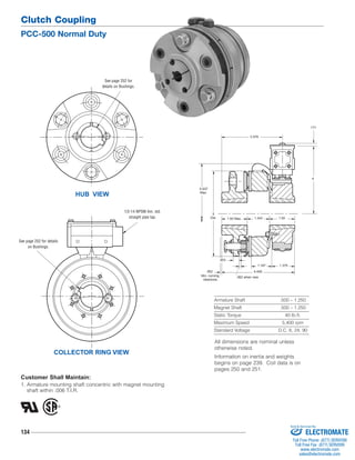 Clutch Coupling 
PCC-500 Normal Duty 
HUB VIEW 
Customer Shall Maintain: 
1. Armature mounting shaft concentric with magnet mounting 
shaft within .006 T.I.R. 
134 
1.187 1.375 
Armature Shaft .500 – 1.250 
Magnet Shaft .500 – 1.250 
Static Torque 40 lb.ft. 
Maximum Speed 5,400 rpm 
Standard Voltage D.C. 6, 24, 90 
COLLECTOR RING VIEW 
.171 
4 
.062 when new 
.062 
Min. running 
clearance 
3.578 
5.937 
Max. 
5 
Dia. 1.50 Max. 1.343 1.50 
4.406 
.453 
1/2-14 NPSM Am. std. 
straight pipe tap. 
See page 252 for details 
on Bushings. 
See page 252 for 
details on Bushings. 
All dimensions are nominal unless 
otherwise noted. 
Information on inertia and weights 
begins on page 239. Coil data is on 
pages 250 and 251. 
Sold & Serviced By: 
ELECTROMATE 
Toll Free Phone (877) SERVO98 
Toll Free Fax (877) SERV099 
www.electromate.com 
sales@electromate.com 
 