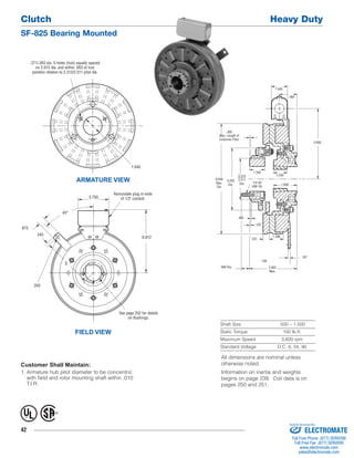 Clutch Heavy Duty 
SF-825 Bearing Mounted 
42 
Shaft Size .500 – 1.500 
Static Torque 150 lb.ft. 
Maximum Speed 3,600 rpm 
Standard Voltage D.C. 6, 24, 90 
ARMATURE VIEW 
FIELD VIEW 
Customer Shall Maintain: 
1. Armature hub pilot diameter to be concentric 
with field and rotor mounting shaft within .010 
T.I.R. 
1.343 
1.250 
.468 Dia. 
.125 
1.296 
.187 
5.656 
1.546 
1/4-28 
UNF-3A 
.984 
.093 
Max. Length of 
Customer Pilot. 
3.953 
Max. 
.156 
.531 
.062 
1.656 
8.656 
Max. 
Dia. 
4.250 
Dia. 
2.313 
2.311 
Dia. 
.271/.263 dia. 5 holes (hub) equally spaced 
on 2.015 dia. and within .003 of true 
position relation to 2.313/2.311 pilot dia. 
1.640 
.350 
Removable plug in ends 
of 1/2" conduit. 
6.812 
See page 252 for details 
on Bushings. 
.875 
.343 
3.750 
45° 
5 
® U 
L 
All dimensions are nominal unless 
otherwise noted. 
Information on inertia and weights 
begins on page 239. Coil data is on 
pages 250 and 251. 
Sold & Serviced By: 
ELECTROMATE 
Toll Free Phone (877) SERVO98 
Toll Free Fax (877) SERV099 
www.electromate.com 
sales@electromate.com 
 