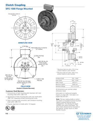 Clutch Coupling 
SFC-1000 Flange Mounted 
Removable plug in ends for 
Customer Shall Maintain: 
1. Concentricity of field mounting pilot diameter with rotor 
mounting shaft within .006 T.I.R. 
2. Squareness of field mounting face with rotor shaft within 
.006 T.I.R. measured at field mounting bolt circle. 
3. Rotor mounting shaft concentric with armature mounting 
shaft within .006 T.I.R. 
4. Angular alignment of shafts wtihin 1/2 degree. 
118 
1.546 
2.687 
* Mounting holes are within .010 of true 
position relative to pilot diameter. 
** Mounting holes are within .008 of true 
position relative to pilot diameter. 
Armature Shaft .750 – 2.687 
Rotor Shaft .500 – 2.000 
Static Torque 240 lb. ft. 
Maximum Speed 3,600 rpm 
Standard Voltage D.C. 6, 24, 90 
See page 252 for details on 
Bushings. 
ARMATURE VIEW 
FIELD VIEW 
(Inside & Outside Mounted) 
1/2" conduit. 
5.378/5.376 Pilot 
Dia. 
3.750 Max. 
7.687 
.358/.338 dia. (6) 
holes equally 
spaced on 6.125 
dia. * 
.358/.338 dia. 
(8) holes 
equally spaced 
on 10.625 dia. 
* 
11.500/11.498 
.350/.341 dia. (6) holes Pilot Dia. 
equally spaced on 4.875 
dia. ** 
.093 
2.500 
.562 Max. 
.570/.554 
6.531 
.250 
.234 
.062 
.500 
1.375 
.921 
5/16-18 
UNC-3A 
10.328 
Max. 
Dia. 6.000 
Dia. 
4.093 
Dia. 1.250 
4.128 
4.126 
Pilot 
Dia. 
5.359 Max. 
® U 
L 
All dimensions are nominal unless 
otherwise noted. 
Information on inertia and weights 
begins on page 239. Coil data is on 
pages 250 and 251. 
Note: The two mating shafts on which 
the clutch is mounted must be mounted 
rigidly to prevent flexing during 
engagement. Any flexing will cause 
vibration and rapid clutchwear. The 
drive motor should not be mounted on 
the reducer "scoop" mount or other 
flexible mounts. 
Sold & Serviced By: 
ELECTROMATE 
Toll Free Phone (877) SERVO98 
Toll Free Fax (877) SERV099 
www.electromate.com 
sales@electromate.com 
 