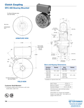 Clutch Coupling 
SFC-400 Bearing Mounted 
For Bore & Keyway sizes 
see chart below. 
Std. Arm. 
Antibacklash 
Arm. 
.187 
For Bore & Keyway sizes 
104 
.015 (Std.) 
.015 (Anti.) when 
new 
.875 (Std.) 
.843 
(Anti.) 
Static Torque 270 lb. in. 
Maximum Speed 4,500 rpm 
Standard Voltage D.C. 6, 24, 90 
ARMATURE VIEW 
.062 (Std.) 
.203 (Anti.) 
Bore and Keyway Dimensions 
Armature Keyway Rotor Keyway 
Bore Dia. Bore Dia. 
.501/.500 .125 x .062 .501/.500 .125 x.062 
*.563/.562 
.626/.625 .626/.625 
*.688/.687 .187 x .093 .751/.750 .187 x .093 
.751/.750 .876/.875 
.876/.875 1.001/1.000 
* Available on special order only. 
FIELD VIEW 
see chart below. 
Customer Shall Maintain: 
1. Armature shaft to be concentric with rotor 
shaft within .003 T.I.R. 
Removable 
plug in ends 
for 1/2" 
conduit. 
4.687 
45° 
.500 
.859 
2.312 
.187 
3.750 
1.250 
(Std.) 
.187 (Std.) 
.218 (Anti.) 
.015 
.328 Max. 
.328 (Anti.) 
.875 (Std.) 
.843 (Anti.) 
3.562 
1.640 
(Anti.) 
4.234 
Max. 
Dia. 
1.546 
1.218 
1.375 
Dia. 
1.281 
(Std.) 
1.812 
1.625 
2.640 (Std.) 
2.734 (Anti.) 
® U 
L 
All dimensions are nominal unless 
otherwise noted. 
Information on inertia and weights 
begins on page 239. Coil data is on 
pages 250 and 251. 
Sold & Serviced By: 
ELECTROMATE 
Toll Free Phone (877) SERVO98 
Toll Free Fax (877) SERV099 
www.electromate.com 
sales@electromate.com 
 