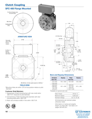 Clutch Coupling 
SFC-400 Flange Mounted 
For Bore & Keyway sizes 
see chart below. 
Std. Arm. 
Removable 
plug in ends 
for 1/2" 
conduit. 
Customer Shall Maintain: 
1. Squareness of field mounting face with rotor shaft within 
.003 T.I.R. measured at pilot diameter. 
2. Concentricity of field mounting pilot diameter with rotor 
mounting shaft within .003 T.I.R. 
3. Rotor and armature shafts in line within .003 T.I.R. All dimensions are nominal unless 
102 
.671 
.015 When New 
Bore and Keyway Dimensions 
.093 
Armature Keyway Rotor Keyway 
Bore Dia. Bore Dia. 
.501/.500 .125 x .062 .501/.500 .125 x.062 
*.563/.562 
.626/.625 .626/.625 
*.688/.687 .187 x .093 .751/.750 .187 x .093 
.751/.750 .876/.875 
.876/.875 1.001/1.000 
*Available on special order only 
Static Torque 270 lb. in. 
Maximum Speed 4,500 rpm 
Standard Voltage D.C. 6, 24, 90 
ARMATURE VIEW 
3.750 
FIELD VIEW 
4.250 Sq. 
4.687 
*Mounting holes are within .010 of true position relative to pilot 
diameter. 
1.875 
1.873 
Pilot Dia. 
1/4-20 
UNC-3A 
1.250 
(Std.) 
.328 
.015 
3.562 
.609 Max. 
.328 Max. 
.187 (Std.) 
.218 (Anti.) 
.250 
1.640 
(Anti.) 
1.546 
.937 
4.234 .875 
Max. 
Dia. 
.187 (Std.) 
.218 (Anti.) 
.828 1.312 
1.500 
1.50 
2.328/2.359 
.192/.182 
1.125 
Antibacklash 
Arm. 
For Bore & 
Keyway 
sizes see 
chart below. 
45° 
5.626 
5.623 
Pilot Dia. 
.296/.280 dia. (4) holes equally spaced on 5.000 dia.* 
® U 
L 
otherwise noted. 
Information on inertia and weights 
begins on page 239. Coil data is on 
pages 250 and 251. 
Sold & Serviced By: 
ELECTROMATE 
Toll Free Phone (877) SERVO98 
Toll Free Fax (877) SERV099 
www.electromate.com 
sales@electromate.com 
 