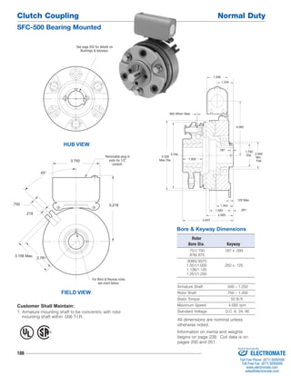 Clutch Coupling Normal Duty 
SFC-500 Bearing Mounted 
.750 
106 
.062 When New 
1.343 
1.593 
Bore & Keyway Dimensions 
Rotor 
Bore Dia. Keyway 
.751/.750 .187 x .093 
.876/.875 
.9385/.9375 
1.001/1.000 .250 x .125 
1.126/1.125 
1.251/1.250 
Armature Shaft .500 – 1.250 
Rotor Shaft .750 – 1.250 
Static Torque 50 lb.ft. 
Maximum Speed 4,000 rpm 
Standard Voltage D.C. 6, 24, 90 
See page 252 for details on 
Bushings & keyways. 
HUB VIEW 
FIELD VIEW 
2.062 
Min. 
Flat 
4.093 
5 Dia. 
.125 Max. 
.187 
.281 
5.328 
Max Dia. 1.500 
1.750 
Dia. 
1.546 
1.234 
3.937 
2.093 
Removable plug in 
ends for 1/2" 
conduit. 
.218 
3.156 Max. 2.781 
5.218 
45° 
3.750 
For Bore & Keyway sizes 
see chart below. 
Customer Shall Maintain: 
1. Armature mounting shaft to be concentric with rotor 
mounting shaft within .006 T.I.R. 
® U 
L 
All dimensions are nominal unless 
otherwise noted. 
Information on inertia and weights 
begins on page 239. Coil data is on 
pages 250 and 251. 
Sold & Serviced By: 
ELECTROMATE 
Toll Free Phone (877) SERVO98 
Toll Free Fax (877) SERV099 
www.electromate.com 
sales@electromate.com 
 