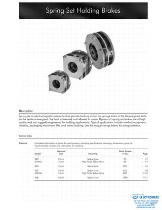 Spring Set Holding Brakes 
F-1 
Description 
Spring set or electromagnetic release brakes provide braking action via springs when in the de-energized state. 
As the brake is energized, the load is released and allowed to rotate. Dynacorp® spring set brakes are of high 
quality and are ruggedly engineered for holding applications. Typical applications include medical equipment, 
robotics, packaging machinery, lifts, and motor braking. Use the torque ratings below for sizing/selection. 
Section Index 
Products Complete information is shown for each product; including specifi cations, drawings, dimensions, parts list, 
recommended controls and information for ordering 
Nominal Static Torque 
Model Size Mounting in. lbs. Page 
303 3 inch Spline Drive 35 F-2 
303HQ 3 inch High TorQ, Spline Drive 60 F-4 
304 4 inch Spline Drive 225 F-6 
305 5 inch Spline Drive 425 F-8 
305HQ 5 inch High TorQ, Spline Drive 800 F-10 
308 8 inch Spline Drive 1200 F-12 
Sold & Serviced By: 
ELECTROMATE 
Toll Free Phone (877) SERVO98 
Toll Free Fax (877) SERV099 
www.electromate.com 
sales@electromate.com 
 