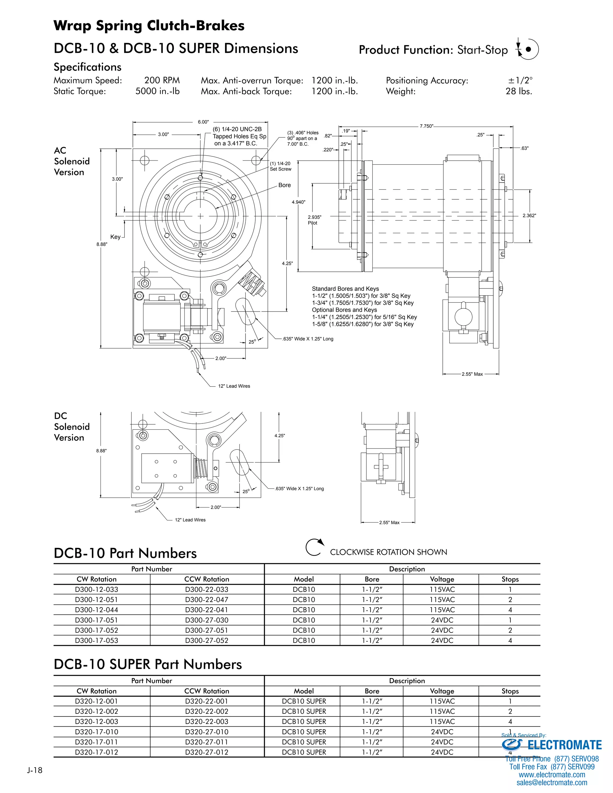 J-18 
DCB-10 & DCB-10 SUPER Dimensions 
Specifications 
Maximum Speed: 200 RPM 
Static Torque: 5000 in.-lb 
Max. Anti-overrun Torque: 1200 in.-lb. 
Max. Anti-back Torque: 1200 in.-lb. 
Product Function: Start-Stop 
Positioning Accuracy: ±1/2° 
Weight: 28 lbs. 
4.940" 
4.25" 
2.935" 
Pilot 
.82" 
.220" 
(1) 1/4-20 
Set Screw 
25o .635" Wide X 1.25" Long 
.19" 
.25" 
7.750" 
CLOCKWISE ROTATION SHOWN 
Wrap Spring Clutch-Brakes 
3.00" (3) .406" Holes 
3.00" 
8.88" 
DCB-10 Part Numbers 
(6) 1/4-20 UNC-2B 
Tapped Holes Eq Sp 
on a 3.417" B.C. 
6.00" 
90o apart on a 
7.00" B.C. 
2.00" 
12" Lead Wires 
4.25" 
Part Number Description 
.25" 
CW Rotation CCW Rotation Model Bore Voltage Stops 
D300-12-033 D300-22-033 DCB10 1-1/2” 115VAC 1 
D300-12-051 D300-22-047 DCB10 1-1/2” 115VAC 2 
D300-12-044 D300-22-041 DCB10 1-1/2” 115VAC 4 
D300-17-051 D300-27-030 DCB10 1-1/2” 24VDC 1 
D300-17-052 D300-27-051 DCB10 1-1/2” 24VDC 2 
D300-17-053 D300-27-052 DCB10 1-1/2” 24VDC 4 
DCB-10 SUPER Part Numbers 
Part Number Description 
CW Rotation CCW Rotation Model Bore Voltage Stops 
D320-12-001 D320-22-001 DCB10 SUPER 1-1/2” 115VAC 1 
D320-12-002 D320-22-002 DCB10 SUPER 1-1/2” 115VAC 2 
D320-12-003 D320-22-003 DCB10 SUPER 1-1/2” 115VAC 4 
D320-17-010 D320-27-010 DCB10 SUPER 1-1/2” 24VDC 1 
D320-17-011 D320-27-011 DCB10 SUPER 1-1/2” 24VDC 2 
D320-17-012 D320-27-012 DCB10 SUPER 1-1/2” 24VDC 4 
.63" 
2.362" 
2.55" Max 
Bore 
Key 
Standard Bores and Keys 
1-1/2" (1.5005/1.503") for 3/8" Sq Key 
1-3/4" (1.7505/1.7530") for 3/8" Sq Key 
Optional Bores and Keys 
1-1/4" (1.2505/1.2530") for 5/16" Sq Key 
1-5/8" (1.6255/1.6280") for 3/8" Sq Key 
(1) 1/4-20 
Set Screw 
(6) 1/4-20 UNC-2B 
Tapped Holes Eq Sp 
on a 3.417" B.C. 
6.00" 
3.00" 
3.00" 
12" Lead Wires 
2.00" 
25o .635" Wide X 1.25" Long 
.25" 
.63" 
2.55" Max 
Bore 
8.88" 
AC 
Solenoid 
Version 
DC 
Solenoid 
Version 
Sold & Serviced By: 
ELECTROMATE 
Toll Free Phone (877) SERVO98 
Toll Free Fax (877) SERV099 
www.electromate.com 
sales@electromate.com 
 