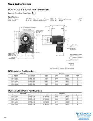 J-26 
Wrap Spring Clutches 
DCB-6 & DCB-6 SUPER Metric Dimensions 
Specifications 
Maximum Speed: 500 RPM 
Static Torque: 500 in.-lb 
Positioning Accuracy: ±1/2° 
Weight: 6 lbs. 
20 mm Bore with M5 x 0.8 
Set Screw Both Ends 
with Keyway 
25 mm Bore with 5mm 
Hole Both Ends 
 
 
 
Optional 
 
 
 
 
(3) M6 x 1.0 Holes 
Eq Sp on a 2.062 inch B.C. 
Solenoid 24 VDC 
Optional in 12 VDC, 
90 VDC, and 115 VAC 
5.985mm-6.015mm 
22.799mm-22.898mm 
20 mm Bore - Keyway Detail 
Max. Anti-overrun Torque: 300 in.-lb. 
Max Anti-back Torque: 300 in.-lb. 
* Bores H9 
KW Js9 
Unit Shown is CW Rotation, CCW is Available 
Product Function: Start-Stop 
DCB-6 Metric Part Numbers 
Part Number Description 
CW Rotation CCW Rotation Model Bore Voltage Stops 
D316-17-001 D316-27-001 DCB6 20mm 24VDC 1 
D316-17-003 D316-27-003 DCB6 20mm 24VDC 2 
D316-17-005 D316-27-005 DCB6 20mm 24VDC 4 
D316-17-002 D316-27-002 DCB6 25mm 24VDC 1 
D316-17-004 D316-27-004 DCB6 25mm 24VDC 2 
D316-17-106 D316-27-006 DCB6 25mm 24VDC 4 
DCB-6 SUPER Metric Part Numbers 
Part Number Description 
CW Rotation CCW Rotation Model Bore Voltage Stops 
D336-17-013 D336-27-013 DCB6 SUPER 20mm 24VDC 1 
D336-17-014 D336-27-014 DCB6 SUPER 20mm 24VDC 2 
D336-17-015 D336-27-015 DCB6 SUPER 20mm 24VDC 4 
D336-17-016 D336-27-016 DCB6 SUPER 25mm 24VDC 1 
D336-17-017 D336-27-017 DCB6 SUPER 25mm 24VDC 2 
D336-17-018 D336-27-018 DCB6 SUPER 25mm 24VDC 4 
Sold  Serviced By: 
ELECTROMATE 
Toll Free Phone (877) SERVO98 
Toll Free Fax (877) SERV099 
www.electromate.com 
sales@electromate.com 
 