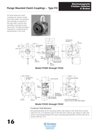 16
Flange Mounted Clutch Couplings – Type FO
Electromagnetic
Friction Clutches
& Brakes
FO series power-on clutch
couplings are used to couple
two in-line shafts. The armature
hub assembly is mounted to
the load shaft, and the rotor
assembly is mounted on the
input shaft. The field assembly is
mounted to a bulkhead that is
perpendicular to the shaft.
Model FO30 through FO42
Model FO08 through FO26
A
B
D
C
I
P
QR
Field
Assembly
Rotor
Assembly
.005–.015 Air Gap
Set By Customer
Armature &
Hub Assembly
(Zero Backlash)
L
Pilot Dia.
H
Set By
Customer
G
A
G
D
C
R
I P
E
B
M
Pitch Circle
Dia.
Rotor Assembly
N Dia. (4) Places
(2) Set Screws
90° Apart
.005 Air Gap Set
.020 By Customer
Armature &
Hub Assembly
(Zero Backlash)
L
Pilot Dia.
K
Pilot Dia.
H
Set By
Customer
Q
N
(4X)
Y
X
Bore – F
Full R. Typ.
(2) Set Screws
90° Apart
M
Pitch
Circle Dia.
(2) Set Screws
90° Apart K
Pilot Dia.
E
O
J
Square
J Square
(2) Set Screws 90° Apart
X
15°
Y
15°
Bore – F
Screw Terminals With Nylon
Insulators. Screws & Rubber Boots Supplied.
Customer Shall Maintain:
the perpendicularity of the mounting surface with respect to the shaft not to exceed
.005 inch T.I.R. at a diameter equal to the bolt circle; initial air gap setting of .005-.020
inches; concentricity between the clutch mounting pilot diameter and the shaft not to
exceed .004 inch T.I.R.
ELECTROMATE
Toll Free Phone (877) SERVO98
Toll Free Fax (877) SERV099
www.electromate.com
sales@electromate.com
Sold & Serviced By:
 
