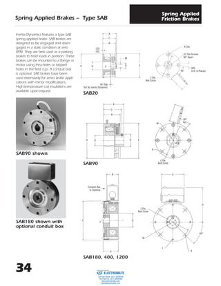 34
Spring Applied Brakes – Type SAB
Spring Applied
Friction Brakes
Inertia Dynamics features a type SAB
spring applied brake. SAB brakes are
designed to be engaged and disen-
gaged in a static condition at zero
RPM. They are best used as a parking
brakes to hold loads in position. These
brakes can be mounted to a flange or
motor using thru-holes or tapped
holes in the field cup. A conduit box
is optional. SAB brakes have been
used extensively for servo brake appli-
cations with minor modifications.
High-temperature coil insulations are
available upon request.
SAB20
SAB90
SAB180, 400, 1200
SAB90 shown
SAB180 shown with
optional conduit box
B
E
F
G
J Dia.
Bolt Circle
M
L
K
H
C
45°
A
Conduit Box
Is Optional➝
A
C
B
M
DFGH E
.120
.105
Air Gap
Set By Inertia Dynamics
I
M
K
30°
Ref.
I
.325
.312 (4 Places)
(2) Set Screws
90° Apart
45°
J Dia.
Bolt Circle
K Dia.
J Dia.
Bolt Circle
H G D E
A
C
B
ELECTROMATE
Toll Free Phone (877) SERVO98
Toll Free Fax (877) SERV099
www.electromate.com
sales@electromate.com
Sold & Serviced By:
 