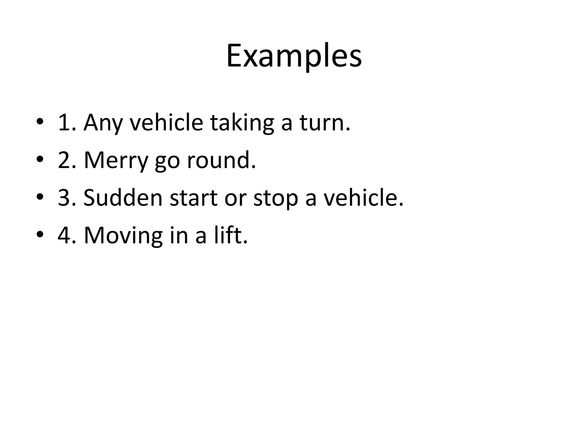 Examples
• 1. Any vehicle taking a turn.
• 2. Merry go round.
• 3. Sudden start or stop a vehicle.
• 4. Moving in a lift.
 