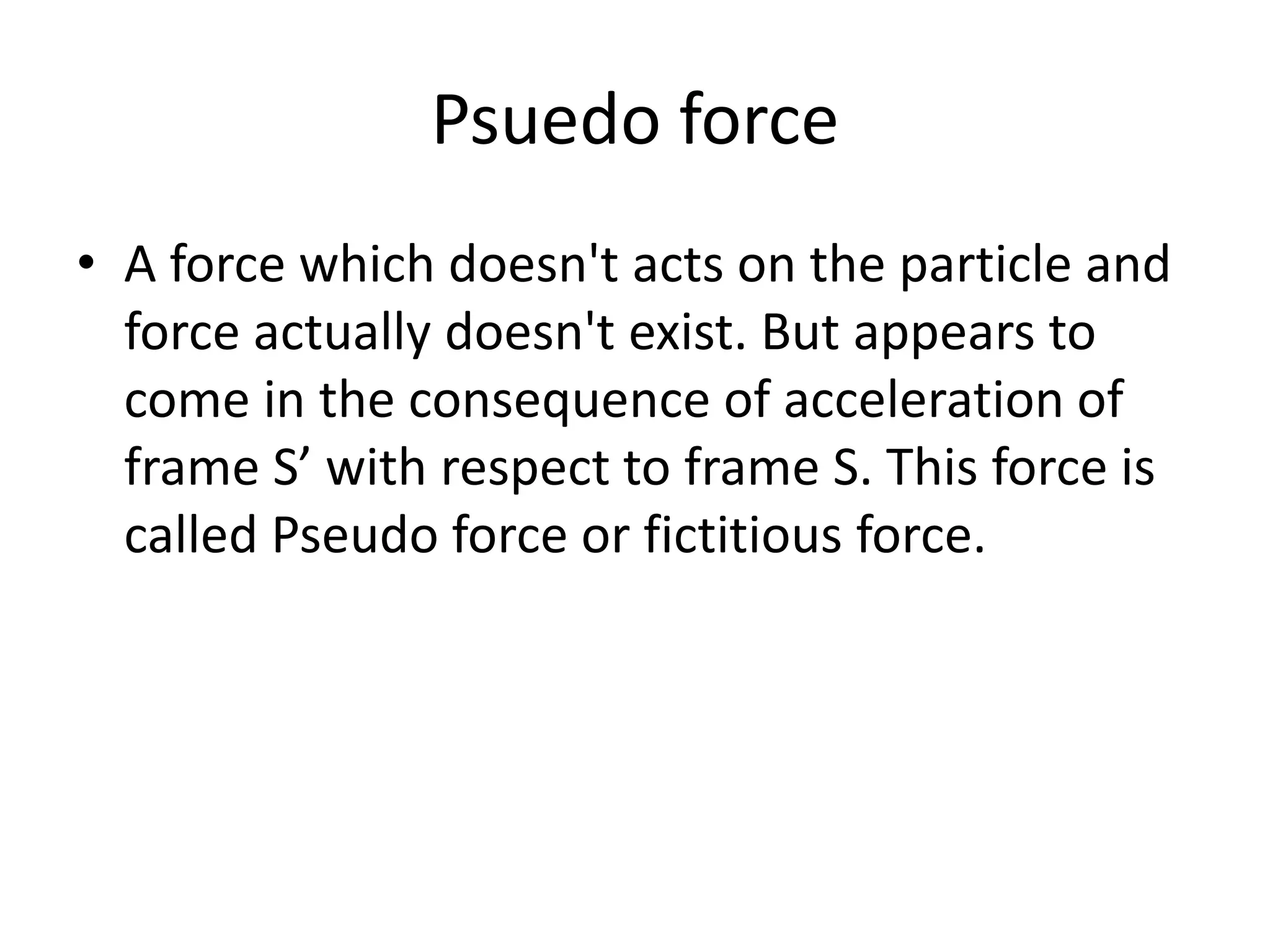 Psuedo force
• A force which doesn't acts on the particle and
force actually doesn't exist. But appears to
come in the consequence of acceleration of
frame S’ with respect to frame S. This force is
called Pseudo force or fictitious force.
 