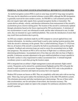 1
INERTIAL NAVIGATION SYSTEM (INS)/INERTIAL REFERENCE SYSTEM (IRS)
An inertial navigation system (INS) is used on some large aircraft for long range navigation.
This may also be identified as an inertial reference system (IRS), although the IRS designation
is generally reserved for more modern systems. An INS/IRS is a self contained system that
does not require input radio signals from a ground navigation facility or transmitter. The
system derives attitude, velocity, and direction information from measurement of the aircraft’s
accelerations given a known starting point. The location of the aircraft is continuously updated
through calculations based on the forces experienced by INS accelerometers. A minimum of
two accelerometers is used, one referenced to north, and the other referenced to east. In older
units, they are mounted on a gyro-stabilized platform. This averts the introduction of errors that
may result from acceleration due to gravity.
An INS uses complex calculation made by an INS computer to convert applied forces into
location information. An interface control head is used to enter starting location position data
while the aircraft is stationary on the ground. This is called initializing. [Figure 11-155] From
then on, all motion of the aircraft is sensed by the built-in accelerometers and run through the
computer. Feedback and correction loops are used to correct for accumulated error as flight
time progresses. The amount an INS is off in one hour of flight time is a reference point for
determining performance. Accumulated error of less than one mile after one hour of flight is
possible. Continuous accurate adjustment to the gyro-stabilized platform to keep it parallel to
the Earth’s surface is a key requirement to reduce accumulated error. A latitude/longitude
coordinate system is used when giving the location output.
INS is integrated into an airliner’s flight management system and automatic flight control
system. Waypoints can be entered for a predetermined flightpath and the INS will guide the
aircraft to each waypoint in succession. Integration with other NAV aids is also possible to
ensure continuous correction and improved accuracy but is not required.
Modern INS systems are known as IRS. They are completely solid-state units with no moving
parts. Three-ring, laser gyros replace the mechanical gyros in the older INS platform systems.
This eliminates precession and other mechanical gyro shortcomings. The use of three solid-
state accelerometers, one for each plane of movement, also increases accuracy. The
accelerometer and gyro output are input to the computer for continuous calculation of the
aircraft’s position.
 