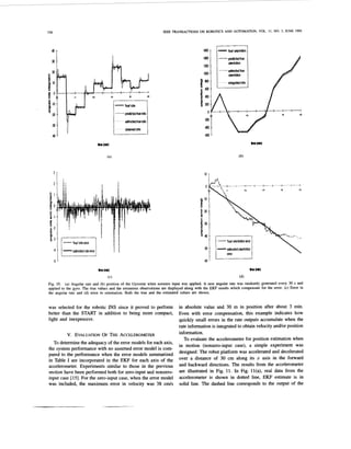 338
d esfimotedrateerror
-5
IEEE TRANSACTIONS ON ROBOTICS AND AUTOMATION, VOL. 11, NO. 3, JUNE 1995
-
1
14n
1200
IUJI
0 t
Fig. 10. (a) Angular rate and (b) position of the Gyrostar when nonzero input was applied. A new angular rate was randomly generated every 30 s and
applied to the gyro. The true values and the erroneous observations are displayed along with the EKF results which compensate for the error. (c) Error in
the angular rate and (d) error in orientation. Both the true and the estimated values are shown.
was selected for the robotic INS since it proved to perform
better than the START in addition to being more compact,
light and inexpensive.
v. EVALUATION
O F THE ACCELEROMETER
To determinethe adequacy of the error models for each axis,
the system performance with no assumed error model is com-
pared to the performance when the error models summarized
in Table I are incorporated in the EKF for each axis of the
accelerometer. Experiments similar to those in the previous
section have been performed both for zero-input and nonzero-
input case 1151. For the zero-input case, when the error model
was included, the maximum error in velocity was 38 c d s
in absolute value and 30 m in position after about 3 min.
Even with error compensation, this example indicates how
quickly small errors in the rate outputs accumulate when the
rate informationis integrated to obtain velocity andor position
information.
To evaluate the accelerometerfor position estimation when
in motion (nonzero-input case), a simple experiment was
designed: The robot platform was accelerated and decelerated
over a distance of 30 cm along its 2 axis in the forward
and backward directions. The results from the accelerometer
are illustrated in Fig. 11. In Fig. ll(a), real data from the
accelerometer is shown in dotted line, EKF estimate is in
solid line. The dashed line corresponds to the output of the
 