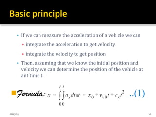 • If we can measure the acceleration of a vehicle we can
• integrate the acceleration to get velocity
• integrate the velocity to get position
• Then, assuming that we know the initial position and
velocity we can determine the position of the vehicle at
ant time t.
Formula: ..(1)
01/27/15 10
 