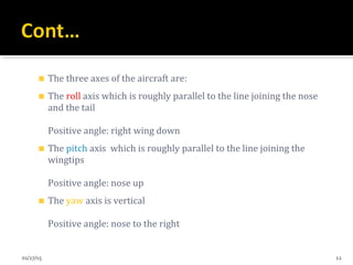 The three axes of the aircraft are:
The roll axis which is roughly parallel to the line joining the nose
and the tail
Positive angle: right wing down
The pitch axis which is roughly parallel to the line joining the
wingtips
Positive angle: nose up
The yaw axis is vertical
Positive angle: nose to the right
01/27/15 12
 