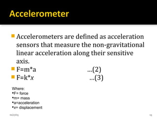  Accelerometers are defined as acceleration
sensors that measure the non-gravitational
linear acceleration along their sensitive
axis.
 F=m*a …(2)
 F=k*x …(3)
Where:
F= force
m= mass
a=acceleration
x= displacement
01/27/15 13
 