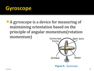  A gyroscope is a device for measuring of
maintaining orientation based on the
principle of angular momentum(rotation
momentum)
Figure 6: Gyroscope
01/27/15 16
 