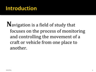 Navigation is a field of study that
focuses on the process of monitoring
and controlling the movement of a
craft or vehicle from one place to
another.
01/27/15 3
 