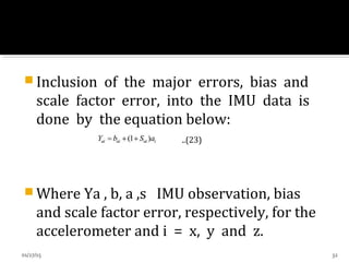  Inclusion of the major errors, bias and
scale factor error, into the IMU data is
done by the equation below:
..(23)
 Where Ya , b, a ,s IMU observation, bias
and scale factor error, respectively, for the
accelerometer and i = x, y and z.
01/27/15 32
 