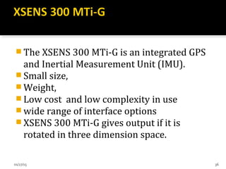  The XSENS 300 MTi-G is an integrated GPS
and Inertial Measurement Unit (IMU).
 Small size,
 Weight,
 Low cost and low complexity in use
 wide range of interface options
 XSENS 300 MTi-G gives output if it is
rotated in three dimension space.
01/27/15 36
 