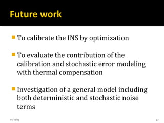  To calibrate the INS by optimization
 To evaluate the contribution of the
calibration and stochastic error modeling
with thermal compensation
 Investigation of a general model including
both deterministic and stochastic noise
terms
01/27/15 42
 