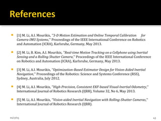  [1] M. Li, A.I. Mourikis, ''3-D Motion Estimation and Online Temporal Calibration for
Camera-IMU Systems,'' Proceedings of the IEEE International Conference on Robotics
and Automation (ICRA), Karlsruhe, Germany, May 2013.
 [2] M. Li, B. Kim, A.I. Mourikis, ''Real-time Motion Tracking on a Cellphone using Inertial
Sensing and a Rolling Shutter Camera,'' Proceedings of the IEEE International Conference
on Robotics and Automation (ICRA), Karlsruhe, Germany, May 2013.
 [3] M. Li, A.I. Mourikis, ''Optimization-Based Estimator Design for Vision-Aided Inertial
Navigation,'' Proceedings of the Robotics: Science and Systems Conference (RSS),
Sydney, Australia, July 2012.
 [4] M. Li, A.I. Mourikis, ''High-Precision, Consistent EKF-based Visual-Inertial Odometry,''
International Journal of Robotics Research (IJRR), Volume 32, No 6, May 2013.
 [5] M. Li, A.I. Mourikis, ''Vision-aided Inertial Navigation with Rolling-Shutter Cameras,''
International Journal of Robotics Research (IJRR).
01/27/15 43
 
