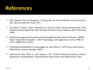 [6] S. Thomas, The Last Navigator: "A Young Man, An Ancient Mariner, the Secrets of the
Sea", McGraw-Hill, New York, 1997.
 [7] Adem G. Hayal, "Static Calibration of Tactical Grade Inertial Measurement Units",
Geodetic Science Report No. 496, The Ohio State University Columbus, Ohio 43210, Sep
2008.
 [8] Priyanka Aggarwal, Zainab Syed, Aboelmagd Noureldin, Naser El-Sheimy, "MEMS
Based Integrated Navigation", GNSS Technology and Application Series, ISBN-13:
978-1-60807-043-5, 2010.
 [9] Hofmann-Wellenhof, B., Lichtenegger, H., and Collins, J., "GPS Theory and Practice",
Fifth Edition, Austria: Springer, 2004.
 [10] Grewal, M.S., Weill, L., and Andrews, A.P., "Global Positioning Systems, Inertial
Navigation, and Integration", Second Edition, New Jersey: John Wiley & Sons, 2007.
01/27/15 44
 