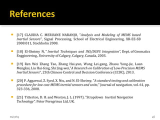  [17] CLAUDIA C. MERUANE NARANJO, "Analysis and Modeling of MEMS based
Inertial Sensors", Signal Processing, School of Electrical Engineering, XR-EE-SB
2008:011, Stockholm 2008.
 [18] El-Sheimy N, " Inertial Techniques and INS/DGPS Integration", Dept. of Geomatics
Enggineering., University of Calgary, Calgary, Canada, 2003.
 [19] Ren Wei Zhang Tao, Zhang Hai-yun, Wang Lei-gang, Zhaou Yong-jie, Luan
Mengkai, Liu Hui-feng, Shi Jing-wei,"A Research on Calibration of Low-Precision MEMS
Inertial Sensors", 25th Chinese Control and Decision Conference (CCDC), 2013.
 [20] P. Aggarwal, Z. Syed, X. Niu, and N. El-Sheimy, "A standard testing and calibration
procedure for low cost MEMS inertial sensors and units," Journal of navigation, vol. 61, pp.
323-336, 2008.
 [21] Titterton, D. H. and Weston, J. L. (1997). "Strapdown Inertial Navigation
Technology". Peter Peregrinus Ltd, UK.
01/27/15 46
 