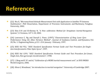  [22] Niu X, “Micromachined Attitude Measurement Unit with Application in Satellite TV Antenna
Stabilization”, PhD Dissertation, Department of Precision Instruments and Machinery, Tsinghua
University, 2002.
 [23] Shin E-H and El-Sheimy N, "A New calibration Method for Strapdown Inertial Navigation
Systems", Z. Vermess, 127 1-10, 2002.
 [24] Lawrence C. Ng and DarryII J. Pines. (1997), "Characterization of Ring Laser Gyro
Performance Using the Allan Variance Method" , Journal of Guidance, Control, and Dynamics, Vol.
20, No. 1: Engineering Notes, p 211 -214. January - February, 1997.
 [25] IEEE Std 952, "IEEE Standard Specification Format Guide and Test Procedure for Single-
Axis Interferometric Fiber Optic Gyros", 1997.
 [26] IEEE Std 1293, "IEEE Standard Specification Format Guide and Test Procedure for Linear,
Single-Axis, Non-gyroscopic Accelerometers", 1998.
 [27] I. Skog and P. H¨ and el, "Calibration of a MEMS inertial measurement unit", in XVII IMEKO
World Congress, 2006.
 [28] Oliver J. Woodman," An introduction to inertial navigation". University of Cambridge 2007.
01/27/15 47
 
