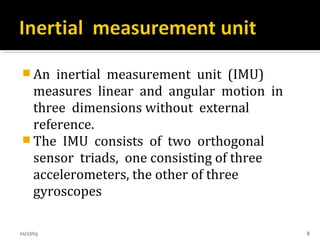  An inertial measurement unit (IMU)
measures linear and angular motion in
three dimensions without external
reference.
 The IMU consists of two orthogonal
sensor triads, one consisting of three
accelerometers, the other of three
gyroscopes
01/27/15 8
 